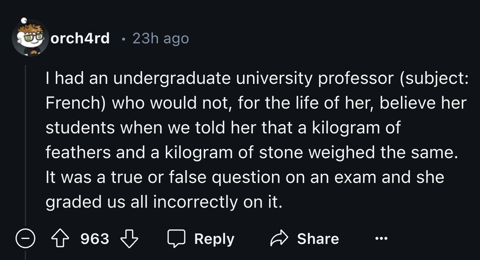 number - orch4rd 23h ago I had an undergraduate university professor subject French who would not, for the life of her, believe her students when we told her that a kilogram of feathers and a kilogram of stone weighed the same. It was a true or false ques